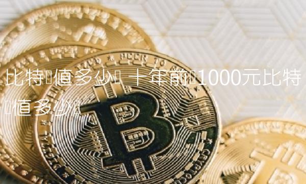 比特币值多少钱 十年前买1000元比特币值多少钱-第1张图片-binance交易所